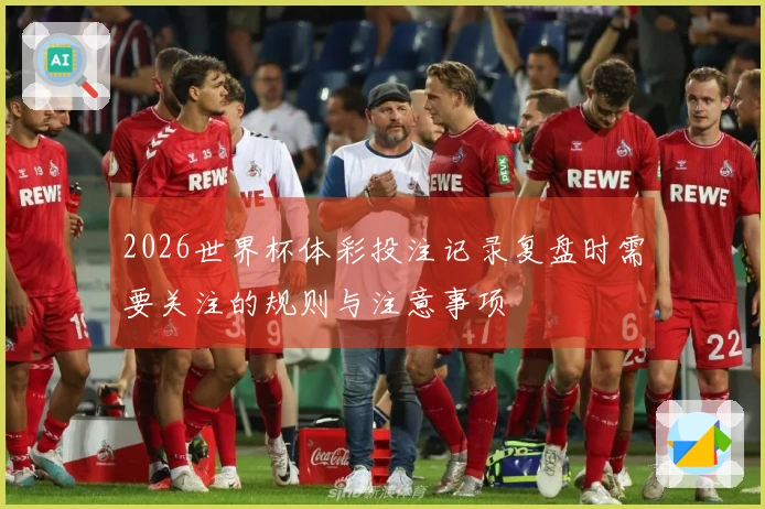 2026世界杯体彩投注记录复盘时需要关注的规则与注意事项