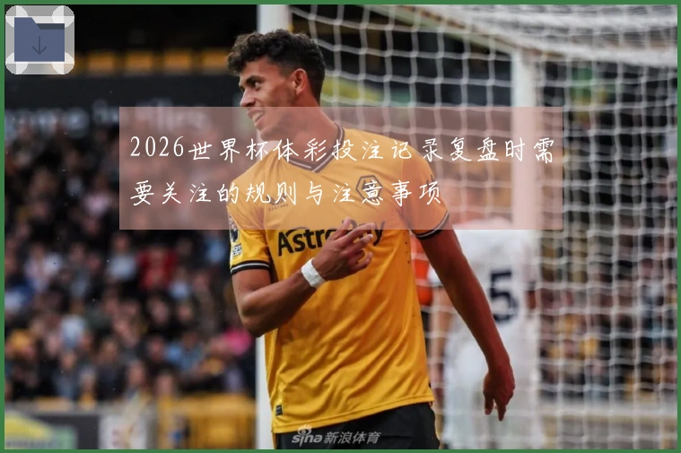 2026世界杯体彩投注记录复盘时需要关注的规则与注意事项